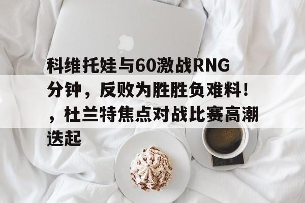 科维托娃与60激战RNG分钟，反败为胜胜负难料！，杜兰特焦点对战比赛高潮迭起的简单介绍-九游体育官网
